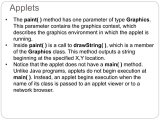 Applets
• The paint( ) method has one parameter of type Graphics.
This parameter contains the graphics context, which
describes the graphics environment in which the applet is
running.
• Inside paint( ) is a call to drawString( ), which is a member
of the Graphics class. This method outputs a string
beginning at the specified X,Y location.
• Notice that the applet does not have a main( ) method.
Unlike Java programs, applets do not begin execution at
main( ). Instead, an applet begins execution when the
name of its class is passed to an applet viewer or to a
network browser.
 