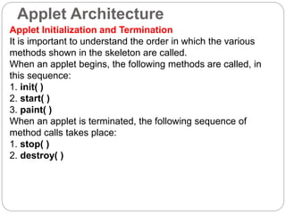 Applet Architecture
Applet Initialization and Termination
It is important to understand the order in which the various
methods shown in the skeleton are called.
When an applet begins, the following methods are called, in
this sequence:
1. init( )
2. start( )
3. paint( )
When an applet is terminated, the following sequence of
method calls takes place:
1. stop( )
2. destroy( )
 