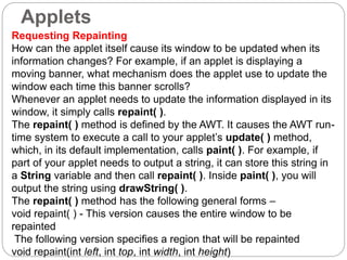 Applets
Requesting Repainting
How can the applet itself cause its window to be updated when its
information changes? For example, if an applet is displaying a
moving banner, what mechanism does the applet use to update the
window each time this banner scrolls?
Whenever an applet needs to update the information displayed in its
window, it simply calls repaint( ).
The repaint( ) method is defined by the AWT. It causes the AWT run-
time system to execute a call to your applet’s update( ) method,
which, in its default implementation, calls paint( ). For example, if
part of your applet needs to output a string, it can store this string in
a String variable and then call repaint( ). Inside paint( ), you will
output the string using drawString( ).
The repaint( ) method has the following general forms –
void repaint( ) - This version causes the entire window to be
repainted
The following version specifies a region that will be repainted
void repaint(int left, int top, int width, int height)
 