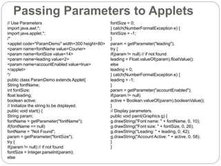 Passing Parameters to Applets
// Use Parameters
import java.awt.*;
import java.applet.*;
/*
<applet code="ParamDemo" width=300 height=80>
<param name=fontName value=Courier>
<param name=fontSize value=14>
<param name=leading value=2>
<param name=accountEnabled value=true>
</applet>
*/
public class ParamDemo extends Applet{
String fontName;
int fontSize;
float leading;
boolean active;
// Initialize the string to be displayed.
public void start() {
String param;
fontName = getParameter("fontName");
if(fontName == null)
fontName = "Not Found";
param = getParameter("fontSize");
try {
if(param != null) // if not found
fontSize = Integer.parseInt(param);
else
fontSize = 0;
} catch(NumberFormatException e) {
fontSize = -1;
}
param = getParameter("leading");
try {
if(param != null) // if not found
leading = Float.valueOf(param).floatValue();
else
leading = 0;
} catch(NumberFormatException e) {
leading = -1;
}
param = getParameter("accountEnabled");
if(param != null)
active = Boolean.valueOf(param).booleanValue();
}
// Display parameters.
public void paint(Graphics g) {
g.drawString("Font name: " + fontName, 0, 10);
g.drawString("Font size: " + fontSize, 0, 26);
g.drawString("Leading: " + leading, 0, 42);
g.drawString("Account Active: " + active, 0, 58);
}
}
 