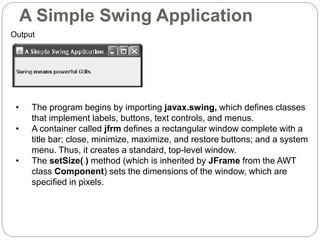 A Simple Swing Application
Output
• The program begins by importing javax.swing, which defines classes
that implement labels, buttons, text controls, and menus.
• A container called jfrm defines a rectangular window complete with a
title bar; close, minimize, maximize, and restore buttons; and a system
menu. Thus, it creates a standard, top-level window.
• The setSize( ) method (which is inherited by JFrame from the AWT
class Component) sets the dimensions of the window, which are
specified in pixels.
 