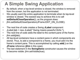 A Simple Swing Application
• By default, when a top-level window is closed, the window is removed
from the screen, but the application is not terminated.
• We usually want the entire application to terminate when its top-level
window is closed. The easiest way to achieve this is to call
setDefaultCloseOperation( ), as the program does:
• jfrm.setDefaultCloseOperation(JFrame.EXIT_ON_CLOSE);
• The next line of code creates a Swing JLabel component:
• JLabel jlab = new JLabel(" Swing means powerful GUIs.");
• The next line of code adds the label to the content pane of the frame:
• jfrm.add(jlab);
• All top-level containers have a content pane in which components are
stored. Thus, to add a component to a frame, you must add it to the
frame’s content pane. This is accomplished by calling add( ) on the
JFrame reference (jfrm in this case).
• The last statement in the SwingDemo constructor causes the window
to become visible: jfrm.setVisible(true);
 