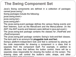 The Swing Component Set
Java’s Swing components are defined in a collection of packages
named javax.swing.*.
Swing packages include the following:
javax.swing.event.∗
javax.swing.text.∗
javax.swing.plaf.∗
The javax.swing.event package defines the various Swing events and
their listeners, such as the MenuEvent and the MenuListener. (In the
AWT, the AWT events and listeners were defined in java.awt.event.)
The javax.swing.text package contains the classes for JTextField and
JTextComponent.
The javax.swing.plaf package contains Swing’s look-and-feel classes.
The term plaf is an acronym for pluggable look and feel.
Swing’s platform-independent look and feel is achieved by placing all
the code responsible for drawing a component in a class that is
separate from the component itself. For example, in addition to
JButton, the class that defines the button control, there will be a
separate class responsible for drawing the button on the screen. The
drawing class will control the button’s color, shape, and other
 