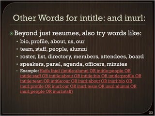  Beyond     just resumes, also try words like:
 • bio, profile, about, us, our
 • team, staff, people, alumni
 • roster, list, directory, members, attendees, board
 • speakers, panel, agenda, officers, minutes
 • Example: Haifa Intel (intitle:alumni OR intitle:people OR
   intitle:staff OR intitle:about OR intitle:bio OR intitle:profile OR
   intitle:team OR intitle:our OR inurl:about OR inurl:bio OR
   inurl:profile OR inurl:our OR inurl:team OR inurl:alumni OR
   inurl:people OR inurl:staff)



                                                                         23
 