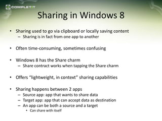 Sharing in Windows 8
• Sharing used to go via clipboard or locally saving content
    – Sharing is in fact from one app to another

• Often time-consuming, sometimes confusing

• Windows 8 has the Share charm
    – Share contract works when tapping the Share charm

• Offers “lightweight, in context” sharing capabilities

• Sharing happens between 2 apps
    – Source app: app that wants to share data
    – Target app: app that can accept data as destination
    – An app can be both a source and a target
        • Can share with itself
 