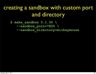 creating a sandbox with custom port
                 and directory
                  $ make_sandbox 5.1.34 
                     --sandbox_port=7800 
                     --sandbox_directory=mickeymouse




Monday, April 11, 2011                                 146
 