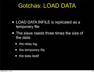 Gotchas: LOAD DATA

                     • LOAD DATA INFILE is replicated as a
                         temporary file
                     • The slave needs three times the size of
                         the data:
                         •   the relay log

                         •   the temporary file

                         •   the data itself



Monday, April 11, 2011                                           69
 