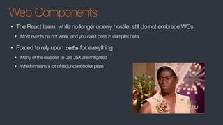 Web Components
• The React team, while no longer openly hostile, still do not embrace WCs.
• Most events do not work, and you can’t pass in complex data
• Forced to rely upon refs for everything
• Many of the reasons to use JSX are mitigated
• Which means a lot of redundant boiler plate
 