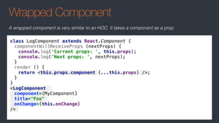 Wrapped Component
class LogComponent extends React.Component {
componentWillReceiveProps (nextProps) {
console.log('Current props: ', this.props);
console.log('Next props: ', nextProps);
}
render () {
return <this.props.component {...this.props} />;
}
}
<LogComponent
component={MyComponent}
title="Foo"
onChange={this.onChange}
/>
A wrapped component is very similar to an HOC. It takes a component as a prop.
 