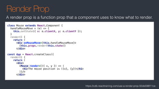Render Prop
class Mouse extends React.Component {
handleMouseMove = (e) => {
this.setState({ x: e.clientX, y: e.clientY });
}
render() {
return (
<div onMouseMove={this.handleMouseMove}>
{this.props.render(this.state)}
</div>
const App = React.createClass({
render() {
return (
<div>
<Mouse render={({ x, y }) => (
<h1>The mouse position is ({x}, {y})</h1>
)}/>
</div>
A render prop is a function prop that a component uses to know what to render.
https://cdb.reacttraining.com/use-a-render-prop-50de598f11ce
 