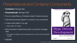 Presentational and Container Components
• Containers: Manage data
• Presentationals: Manage DOM
• If you’re using Redux, a Container doesn’t make any sense
• Data fetching should happen in a service, not a component
• A rarely-used pattern in an app
• Better pattern for a library
• More important is determining which component manages
state
• Technically, a Container could manage state too, but then it becomes tightly
coupled
• Example
https://medium.com/@dan_abramov/smart-and-dumb-components-7ca2f9a7c7d0
 