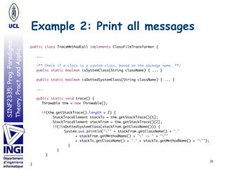 SINF2335:Prog.Paradigms:
Theory,Pract.andApplic.
Example 2: Print all messages
31
public class TraceMethodCall implements ClassFileTransformer {
...
/** Check if a class is a system class, based on the package name. **/
public static boolean isSystemClass(String className) { ... }
public static boolean isDottedSystemClass(String className) { ... }
...
public static void trace() {
Throwable thw = new Throwable();
if(thw.getStackTrace().length > 2) {
StackTraceElement stackTo = thw.getStackTrace()[1];
StackTraceElement stackFrom = thw.getStackTrace()[2];
if(!isDottedSystemClass(stackFrom.getClassName())) {
System.out.println(""" + stackFrom.getClassName() + "."  
+ stackFrom.getMethodName() + "" -> " + """  
+ stackTo.getClassName() + "." + stackTo.getMethodName() + """);
}
}
}
}
 