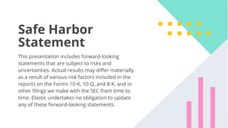 45
Safe Harbor
Statement
This presentation includes forward-looking
statements that are subject to risks and
uncertainties. Actual results may diﬀer materially
as a result of various risk factors included in the
reports on the Forms 10-K, 10-Q, and 8-K, and in
other ﬁlings we make with the SEC from time to
time. Elastic undertakes no obligation to update
any of these forward-looking statements.
 