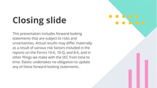 47
Closing slide
This presentation includes forward-looking
statements that are subject to risks and
uncertainties. Actual results may diﬀer materially
as a result of various risk factors included in the
reports on the Forms 10-K, 10-Q, and 8-K, and in
other ﬁlings we make with the SEC from time to
time. Elastic undertakes no obligation to update
any of these forward-looking statements.
 