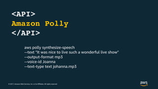 © 2017, Amazon Web Services, Inc. or its Affiliates. All rights reserved.
<API>
Amazon Polly
</API>
aws polly synthesize-speech
--text "It was nice to live such a wonderful live show"
--output-format mp3
--voice-id Joanna
--text-type text johanna.mp3
 