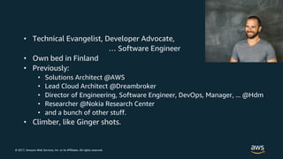 © 2017, Amazon Web Services, Inc. or its Affiliates. All rights reserved.
• Technical Evangelist, Developer Advocate,
… Software Engineer
• Own bed in Finland
• Previously:
• Solutions Architect @AWS
• Lead Cloud Architect @Dreambroker
• Director of Engineering, Software Engineer, DevOps, Manager, ... @Hdm
• Researcher @Nokia Research Center
• and a bunch of other stuff.
• Climber, like Ginger shots.
 