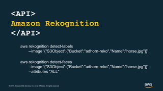 © 2017, Amazon Web Services, Inc. or its Affiliates. All rights reserved.
<API>
Amazon Rekognition
</API>
aws rekognition detect-faces
--image '{"S3Object":{"Bucket":"adhorn-reko","Name":"horse.jpg"}}'
--attributes "ALL"
aws rekognition detect-labels
--image '{"S3Object":{"Bucket":"adhorn-reko","Name":"horse.jpg"}}'
 