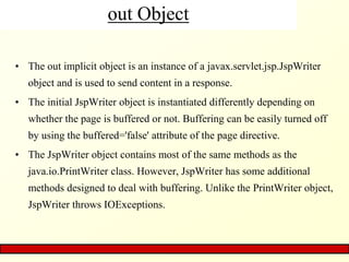 out Object
• The out implicit object is an instance of a javax.servlet.jsp.JspWriter
object and is used to send content in a response.
• The initial JspWriter object is instantiated differently depending on
whether the page is buffered or not. Buffering can be easily turned off
by using the buffered='false' attribute of the page directive.
• The JspWriter object contains most of the same methods as the
java.io.PrintWriter class. However, JspWriter has some additional
methods designed to deal with buffering. Unlike the PrintWriter object,
JspWriter throws IOExceptions.
 