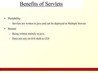 Benefits of Servlets
• Portability
- Servlets are written in java and can be deployed in Multiple Servers
• Secure
- Being written entirely in java.
- Does not rely on O/S shell as CGI
 