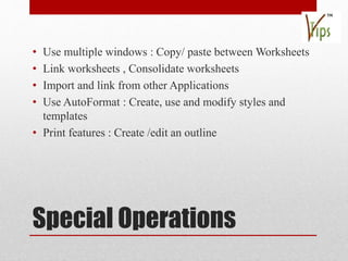Special Operations
• Use multiple windows : Copy/ paste between Worksheets
• Link worksheets , Consolidate worksheets
• Import and link from other Applications
• Use AutoFormat : Create, use and modify styles and
templates
• Print features : Create /edit an outline
 