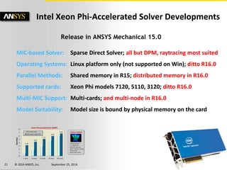 21 © 2014 ANSYS, Inc. September 25, 2014 
Release in ANSYS Mechanical 15.0 MIC-based Solver: Sparse Direct Solver; all but DPM, raytracing most suited Operating Systems: Linux platform only (not supported on Win); ditto R16.0 Parallel Methods: Shared memory in R15; distributed memory in R16.0 Supported cards: Xeon Phi models 7120, 5110, 3120; ditto R16.0 Multi-MIC Support: Multi-cards; and multi-node in R16.0 Model Suitability: Model size is bound by physical memory on the card 
Intel Xeon Phi-Accelerated Solver Developments  