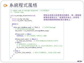 39
系統程式風格
// sample code of message dispatcher - 程式風格範例
// - forever loop
void os_message_dispatcher(void)
{
struct os_msg new_msg;
struct os_event new_event;
while(1)
{
if(os_get_msg(&new_msg) == TRUE) { // 取得新的message
// driver層送來新的message
new_event = os_preprocess_message(&new_msg);
if(new_event == NULL)
continue; // 事件已經處理, 無需再往上傳遞
if(new_event.owner != NULL) {
os_send_sys_event(); // 將事件傳遞給指定的應用程式或物件
} else {
// 處理新事件,方法視產品而定
// 1. 送給current/active AP, 2. 送給所有AP或物件, 使其自己決定
os_process_new_event(&new_event);
}
} else {
os_enter_idle_mode(); // 暫時沒有硬體訊息, 系統進入idle mode
}
}
}
 