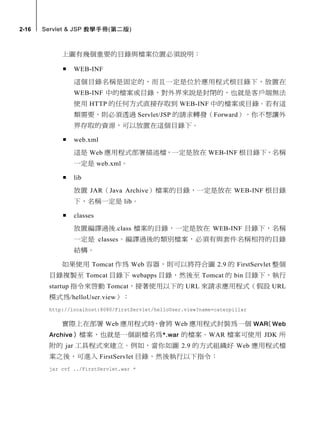 2-16   Servlet & JSP 教學手冊(第二版)



            上圖有幾個重要的目錄與檔案位置必須說明：

               WEB-INF
                這個目錄名稱是固定的，而且一定是位於應用程式根目錄下，放置在
                WEB-INF 中的檔案或目錄，對外界來說是封閉的，也就是客戶端無法
                使用 HTTP 的任何方式直接存取到 WEB-INF 中的檔案或目錄。若有這
                類需要，則必須透過 Servlet/JSP 的請求轉發（Forward）。你不想讓外
                界存取的資源，可以放置在這個目錄下。

               web.xml
                這是 Web 應用程式部署描述檔，一定是放在 WEB-INF 根目錄下，名稱
                一定是 web.xml。

               lib
                放置 JAR（Java Archive）檔案的目錄，一定是放在 WEB-INF 根目錄
                下，名稱一定是 lib。

               classes
                放置編譯過後.class 檔案的目錄，一定是放在 WEB-INF 目錄下，名稱
                一定是 classes。編譯過後的類別檔案，必須有與套件名稱相符的目錄
                結構。

            如果使用 Tomcat 作為 Web 容器，則可以將符合圖 2.9 的 FirstServlet 整個
        目錄複製至 Tomcat 目錄下 webapps 目錄，然後至 Tomcat 的 bin 目錄下，執行
        startup 指令來啟動 Tomcat，接著使用以下的 URL 來請求應用程式（假設 URL
        模式為/helloUser.view）：
        http://localhost:8080/FirstServlet/helloUser.view?name=caterpillar

            實際上在部署 Web 應用程式時 會將 Web 應用程式封裝為一個 WAR Web
                            ，                   （
        Archive ） 檔案，也就是一個副檔名為 *.war 的檔案。WAR 檔案可使用 JDK 所
        附的 jar 工具程式來建立。例如，當你如圖 2.9 的方式組織好 Web 應用程式檔
        案之後，可進入 FirstServlet 目錄，然後執行以下指令：
        jar cvf ../FirstServlet.war *
 
