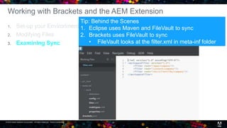 © 2016 Adobe Systems Incorporated. All Rights Reserved. Adobe Confidential. 21
Working with Brackets and the AEM Extension
1. Set-up your Environment
2. Modifying Files
3. Examining Sync
Tip: Behind the Scenes
1. Eclipse uses Maven and FileVault to sync
2. Brackets uses FileVault to sync
• FileVault looks at the filter.xml in meta-inf folder
 