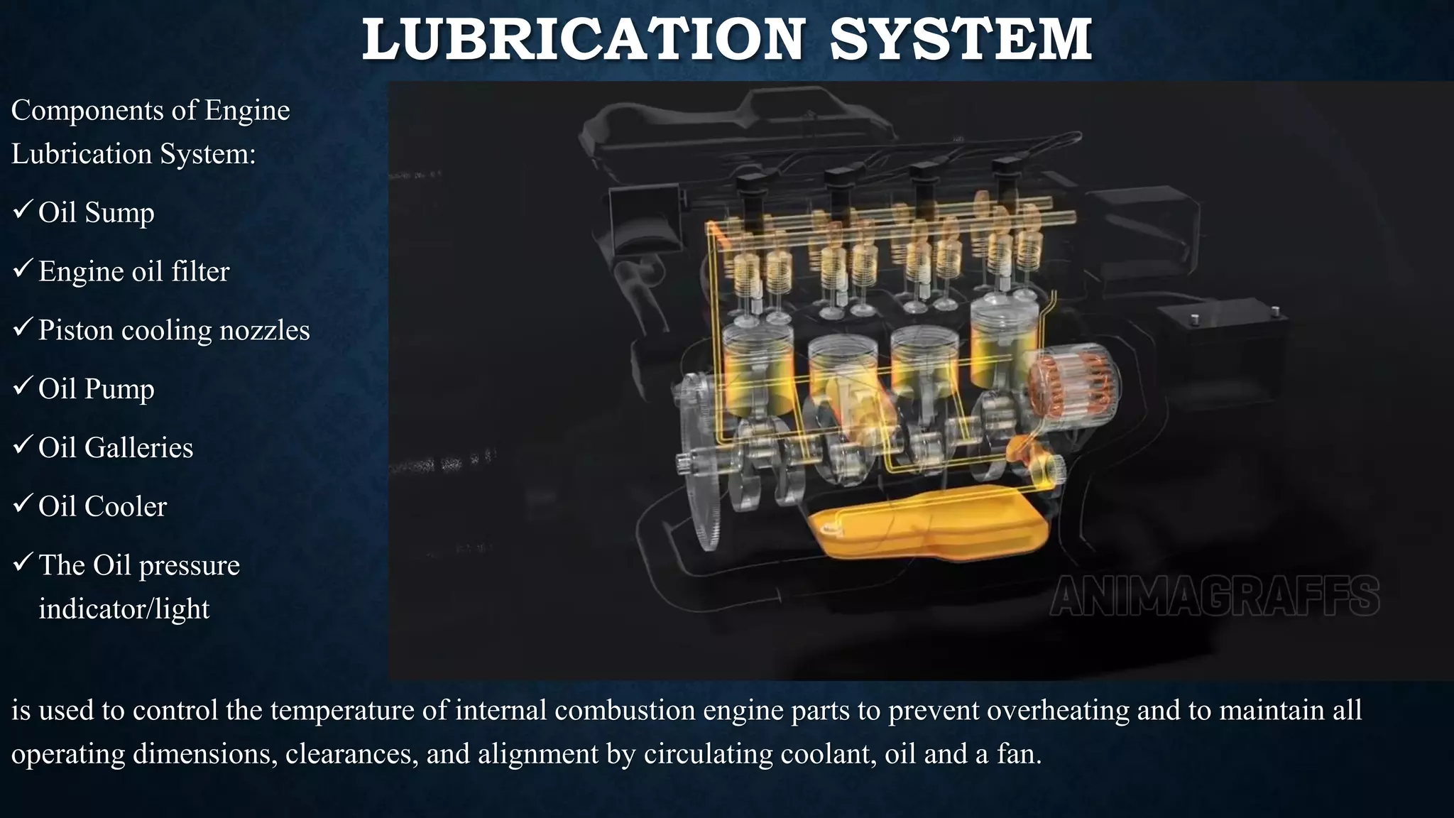 LUBRICATION SYSTEM
is used to control the temperature of internal combustion engine parts to prevent overheating and to maintain all
operating dimensions, clearances, and alignment by circulating coolant, oil and a fan.
Components of Engine
Lubrication System:
✓Oil Sump
✓Engine oil filter
✓Piston cooling nozzles
✓Oil Pump
✓Oil Galleries
✓Oil Cooler
✓The Oil pressure
indicator/light
 