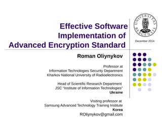 Effective Software
Implementation of
Advanced Encryption Standard
December 2014
Roman Oliynykov
Professor at
Information Technologies Security Department
Kharkov National University of Radioelectronics
Head of Scientific Research Department
JSC “Institute of Information Technologies”
Ukraine
Visiting professor at
Samsung Advanced Technology Training Institute
Korea
ROliynykov@gmail.com
 