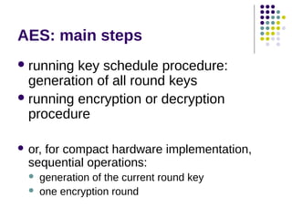 AES: main steps
running key schedule procedure:
generation of all round keys
running encryption or decryption
procedure
 or, for compact hardware implementation,
sequential operations:
 generation of the current round key
 one encryption round
 