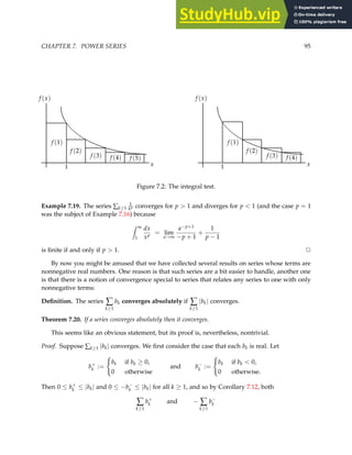CHAPTER 7. POWER SERIES 95
x
f (x)
1
f (1)
f (2)
f (3) f (4)
x
f (x)
1
f (1)
f (2)
f (3) f (4)
f (5)
Figure 7.2: The integral test.
Example 7.19. The series ∑k≥1
1
kp converges for p  1 and diverges for p  1 (and the case p = 1
was the subject of Example 7.16) because
Z ∞
1
dx
xp
= lim
a→∞
a−p+1
−p + 1
+
1
p − 1
is finite if and only if p  1. ✷
By now you might be amused that we have collected several results on series whose terms are
nonnegative real numbers. One reason is that such series are a bit easier to handle, another one
is that there is a notion of convergence special to series that relates any series to one with only
nonnegative terms:
Definition. The series ∑
k≥1
bk converges absolutely if ∑
k≥1
|bk| converges.
Theorem 7.20. If a series converges absolutely then it converges.
This seems like an obvious statement, but its proof is, nevertheless, nontrivial.
Proof. Suppose ∑k≥1 |bk| converges. We first consider the case that each bk is real. Let
b+
k :=
(
bk if bk ≥ 0,
0 otherwise
and b−
k :=
(
bk if bk  0,
0 otherwise.
Then 0 ≤ b+
k ≤ |bk| and 0 ≤ −b−
k ≤ |bk| for all k ≥ 1, and so by Corollary 7.12, both
∑
k≥1
b+
k and − ∑
k≥1
b−
k
 