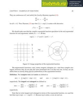 CHAPTER 3. EXAMPLES OF FUNCTIONS 42
They are continuous in C and satisfy the Cauchy–Riemann equation (2.2):
∂ f
∂x
(z) = −i
∂ f
∂y
(z)
for all z ∈ C. Thus Theorem 2.15 says that f (z) = exp(z) is entire with derivative
f ′
(z) =
∂ f
∂x
(z) = exp(z) .
We should make sure that the complex exponential function specializes to the real exponential
function for real arguments: indeed, if z = x ∈ R then
exp(x) = ex
(cos 0 + i sin 0) = ex
.
//
exp
−5π
6
−π
3
0
π
3
5π
6
−1 0 1 2
Figure 3.2: Image properties of the exponential function.
The trigonometric functions—sine, cosine, tangent, cotangent, etc.—also have complex ana-
logues; however, they do not play the same prominent role as in the real case. In fact, we can
define them as merely being special combinations of the exponential function.
Definition. The (complex) sine and cosine are defined as
sin z := 1
2i (exp(iz) − exp(−iz)) and cos z := 1
2 (exp(iz) + exp(−iz)) ,
respectively. The tangent and cotangent are defined as
tan z :=
sin z
cos z
= −i
exp(2iz) − 1
exp(2iz) + 1
and cot z :=
cos z
sin z
= i
exp(2iz) + 1
exp(2iz) − 1
,
respectively.
Note that to write tangent and cotangent in terms of the exponential function, we used the
fact that exp(z) exp(−z) = exp(0) = 1. Because exp is entire, so are sin and cos.
 