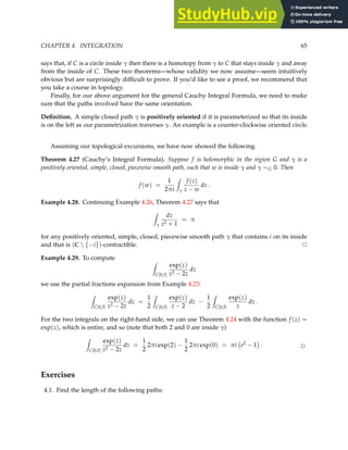 CHAPTER 4. INTEGRATION 65
says that, if C is a circle inside γ then there is a homotopy from γ to C that stays inside γ and away
from the inside of C. These two theorems—whose validity we now assume—seem intuitively
obvious but are surprisingly difficult to prove. If you’d like to see a proof, we recommend that
you take a course in topology.
Finally, for our above argument for the general Cauchy Integral Formula, we need to make
sure that the paths involved have the same orientation.
Definition. A simple closed path γ is positively oriented if it is parameterized so that its inside
is on the left as our parametrization traverses γ. An example is a counter-clockwise oriented circle.
Assuming our topological excursions, we have now showed the following.
Theorem 4.27 (Cauchy’s Integral Formula). Suppose f is holomorphic in the region G and γ is a
positively oriented, simple, closed, piecewise smooth path, such that w is inside γ and γ ∼G 0. Then
f (w) =
1
2πi
Z
γ
f (z)
z − w
dz .
Example 4.28. Continuing Example 4.26, Theorem 4.27 says that
Z
γ
dz
z2 + 1
= π
for any positively oriented, simple, closed, piecewise smooth path γ that contains i on its inside
and that is (C  {−i})-contractible. ✷
Example 4.29. To compute
Z
C[0,3]
exp(z)
z2 − 2z
dz
we use the partial fractions expansion from Example 4.23:
Z
C[0,3]
exp(z)
z2 − 2z
dz =
1
2
Z
C[0,3]
exp(z)
z − 2
dz −
1
2
Z
C[0,3]
exp(z)
z
dz .
For the two integrals on the right-hand side, we can use Theorem 4.24 with the function f (z) =
exp(z), which is entire, and so (note that both 2 and 0 are inside γ)
Z
C[0,3]
exp(z)
z2 − 2z
dz =
1
2
2πi exp(2) −
1
2
2πi exp(0) = πi e2
− 1

. ✷
Exercises
4.1. Find the length of the following paths:
 