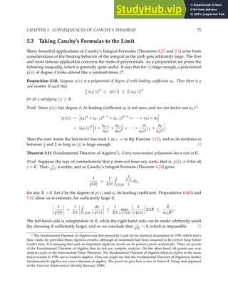 CHAPTER 5. CONSEQUENCES OF CAUCHY’S THEOREM 75
5.3 Taking Cauchy’s Formulas to the Limit
Many beautiful applications of Cauchy’s Integral Formulas (Theorems 4.27 and 5.1) arise from
considerations of the limiting behavior of the integral as the path gets arbitrarily large. The first
and most famous application concerns the roots of polynomials. As a preparation we prove the
following inequality, which is generally quite useful. It says that for |z| large enough, a polynomial
p(z) of degree d looks almost like a constant times zd.
Proposition 5.10. Suppose p(z) is a polynomial of degree d with leading coefficient ad. Then there is a
real number R such that
1
2 |ad| |z|d
≤ |p(z)| ≤ 2 |ad| |z|d
for all z satisfying |z| ≥ R.
Proof. Since p(z) has degree d, its leading coefficient ad is not zero, and we can factor out ad zd:
|p(z)| = adzd
+ ad−1zd−1
+ ad−2zd−2
+ · · · + a1z + a0
= |ad| |z|d
1 +
ad−1
adz
+
ad−2
adz2
+ · · · +
a1
adzd−1
+
a0
adzd
.
Then the sum inside the last factor has limit 1 as z → ∞ (by Exercise 3.12), and so its modulus is
between 1
2 and 2 as long as |z| is large enough.
Theorem 5.11 (Fundamental Theorem of Algebra2). Every nonconstant polynomial has a root in C.
Proof. Suppose (by way of contradiction) that p does not have any roots, that is, p(z) 6= 0 for all
z ∈ C. Then 1
p(z)
is entire, and so Cauchy’s Integral Formula (Theorem 4.24) gives
1
p(0)
=
1
2πi
Z
C[0,R]
1
p(z)
z
dz ,
for any R  0. Let d be the degree of p(z) and ad its leading coefficient. Propositions 4.6(d) and
5.10 allow us to estimate, for sufficiently large R,
1
p(0)
=
1
2π
Z
C[0,R]
dz
z p(z)
≤
1
2π
max
z∈C[0,R]
1
z p(z)
2πR ≤
2
|ad|Rd
.
The left-hand side is independent of R, while the right-hand side can be made arbitrarily small
(by choosing R sufficiently large), and so we conclude that 1
p(0)
= 0, which is impossible.
2 The Fundamental Theorem of Algebra was first proved by Gauß (in his doctoral dissertation in 1799, which had a
flaw—later, he provided three rigorous proofs), although its statement had been assumed to be correct long before
Gauß’s time. It is amusing that such an important algebraic result can be proved purely analytically. There are proofs
of the Fundamental Theorem of Algebra that do not use complex analysis. On the other hand, all proofs use some
analysis (such as the Intermediate Value Theorem). The Fundamental Theorem of Algebra refers to algebra in the sense
that it existed in 1799, not to modern algebra. Thus one might say that the Fundamental Theorem of Algebra is neither
fundamental to algebra nor even a theorem of algebra. The proof we give here is due to Anton R. Schep and appeared
in the American Mathematical Monthly (January 2009).
 