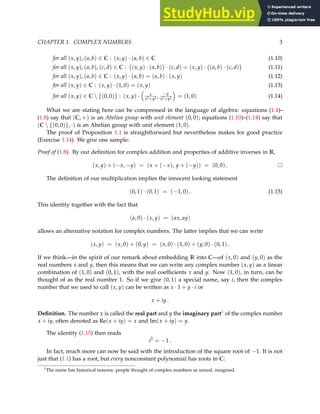 CHAPTER 1. COMPLEX NUMBERS 3
for all (x, y), (a, b) ∈ C : (x, y) · (a, b) ∈ C (1.10)
for all (x, y), (a, b), (c, d) ∈ C : (x, y) · (a, b)

· (c, d) = (x, y) · (a, b) · (c, d)

(1.11)
for all (x, y), (a, b) ∈ C : (x, y) · (a, b) = (a, b) · (x, y) (1.12)
for all (x, y) ∈ C : (x, y) · (1, 0) = (x, y) (1.13)
for all (x, y) ∈ C  {(0, 0)} : (x, y) ·

x
x2+y2 ,
−y
x2+y2

= (1, 0) (1.14)
What we are stating here can be compressed in the language of algebra: equations (1.4)–
(1.8) say that (C, +) is an Abelian group with unit element (0, 0); equations (1.10)–(1.14) say that
(C  {(0, 0)}, ·) is an Abelian group with unit element (1, 0).
The proof of Proposition 1.1 is straightforward but nevertheless makes for good practice
(Exercise 1.14). We give one sample:
Proof of (1.8). By our definition for complex addition and properties of additive inverses in R,
(x, y) + (−x, −y) = (x + (−x), y + (−y)) = (0, 0) .
The definition of our multiplication implies the innocent looking statement
(0, 1) · (0, 1) = (−1, 0) . (1.15)
This identity together with the fact that
(a, 0) · (x, y) = (ax, ay)
allows an alternative notation for complex numbers. The latter implies that we can write
(x, y) = (x, 0) + (0, y) = (x, 0) · (1, 0) + (y, 0) · (0, 1) .
If we think—in the spirit of our remark about embedding R into C—of (x, 0) and (y, 0) as the
real numbers x and y, then this means that we can write any complex number (x, y) as a linear
combination of (1, 0) and (0, 1), with the real coefficients x and y. Now (1, 0), in turn, can be
thought of as the real number 1. So if we give (0, 1) a special name, say i, then the complex
number that we used to call (x, y) can be written as x · 1 + y · i or
x + iy .
Definition. The number x is called the real part and y the imaginary part1 of the complex number
x + iy, often denoted as Re(x + iy) = x and Im(x + iy) = y.
The identity (1.15) then reads
i2
= −1 .
In fact, much more can now be said with the introduction of the square root of −1. It is not
just that (1.1) has a root, but every nonconstant polynomial has roots in C:
1The name has historical reasons: people thought of complex numbers as unreal, imagined.
 