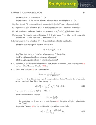 CHAPTER 6. HARMONIC FUNCTIONS 87
(a) Show that u is harmonic on C  {0}.
(b) Prove that u is not the real part of a function that is holomorphic in C  {0}.
6.6. Show that, if f is holomorphic and nonzero in G, then ln |f (x, y)| is harmonic in G.
6.7. Suppose u(x, y) is a function R2 → R that depends only on x. When is u harmonic?
6.8. Is it possible to find a real function v(x, y) so that x3 + y3 + i v(x, y) is holomorphic?
6.9. Suppose f is holomorphic in the region G ⊆ C with image H := {f (z) : z ∈ G}, and u is
harmonic on H. Show that u(f (z)) is harmonic on G.
6.10. Suppose u(r, φ) is a function R2 → R given in terms of polar coordinates.
(a) Show that the Laplace equation for u(r, φ) is
1
r
ur + urr +
1
r2
uφφ = 0 .
(b) Show that u(r, φ) = r2 cos(2φ) is harmonic on C. Generalize.
(c) If u(r, φ) depends only on r, when is u harmonic?
(d) If u(r, φ) depends only on φ, when is u harmonic?
6.11. Prove that, if u is harmonic and bounded on C, then u is constant. (Hint: use Theorem 6.6
and Liouville’s Theorem (Corollary 5.13).)
6.12. Recall from Exercise 4.29 the Poisson kernel
Pr(φ) =
1 − r2
1 − 2r cos(φ) + r2
,
where 0  r  1. In this exercise, we will prove the Poisson Integral Formula: if u is harmonic
on the closed unit disk D[0, 1] then for any r  1
u

r eiφ

=
1
2π
Z 2π
0
u

eit

Pr(φ − t) dt . (6.2)
Suppose u is harmonic on D[0, 1], and let r  1.
(a) Recall the Möbius function
fa(z) =
z − a
1 − az
,
for some fixed a ∈ C with |a|  1, from Exercise 3.9. Show that u(f−a(z)) is harmonic
on D[0, 1].
(b) Apply Theorem 6.9 to the function u(f−a(z)) with w = 0 to deduce
u(a) =
1
2πi
Z
C[0,1]
u(f−a(z))
z
dz . (6.3)
 