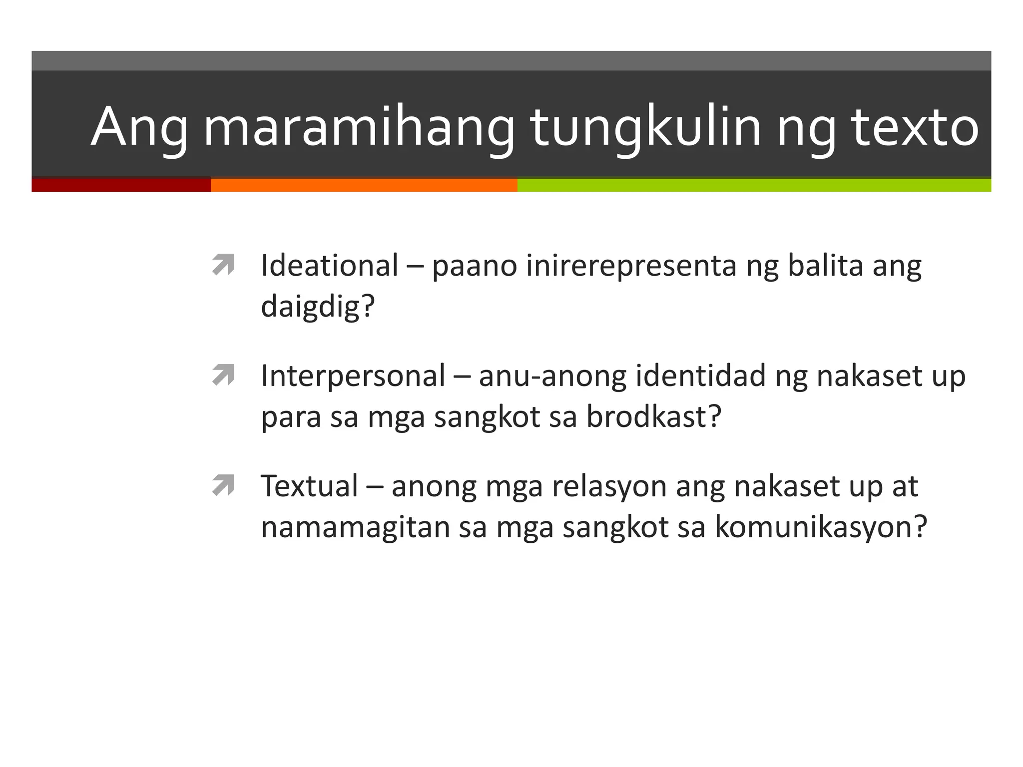 Ang maramihang tungkulin ng texto 
 Ideational – paano inirerepresenta ng balita ang 
daigdig? 
 Interpersonal – anu-anong identidad ng nakaset up 
para sa mga sangkot sa brodkast? 
 Textual – anong mga relasyon ang nakaset up at 
namamagitan sa mga sangkot sa komunikasyon? 
 