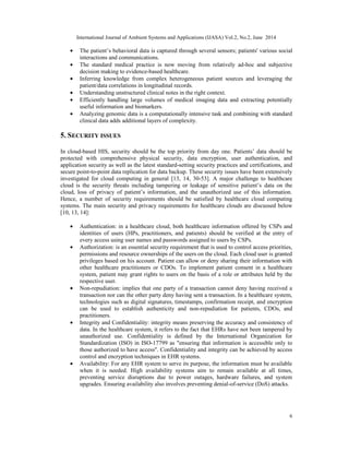 International Journal of Ambient Systems and Applications (IJASA) Vol.2, No.2, June 2014
6
• The patient’s behavioral data is captured through several sensors; patients' various social
interactions and communications.
• The standard medical practice is now moving from relatively ad-hoc and subjective
decision making to evidence-based healthcare.
• Inferring knowledge from complex heterogeneous patient sources and leveraging the
patient/data correlations in longitudinal records.
• Understanding unstructured clinical notes in the right context.
• Efficiently handling large volumes of medical imaging data and extracting potentially
useful information and biomarkers.
• Analyzing genomic data is a computationally intensive task and combining with standard
clinical data adds additional layers of complexity.
5. SECURITY ISSUES
In cloud-based HIS, security should be the top priority from day one. Patients’ data should be
protected with comprehensive physical security, data encryption, user authentication, and
application security as well as the latest standard-setting security practices and certifications, and
secure point-to-point data replication for data backup. These security issues have been extensively
investigated for cloud computing in general [13, 14, 30-53]. A major challenge to healthcare
cloud is the security threats including tampering or leakage of sensitive patient’s data on the
cloud, loss of privacy of patient’s information, and the unauthorized use of this information.
Hence, a number of security requirements should be satisfied by healthcare cloud computing
systems. The main security and privacy requirements for healthcare clouds are discussed below
[10, 13, 14]:
• Authentication: in a healthcare cloud, both healthcare information offered by CSPs and
identities of users (HPs, practitioners, and patients) should be verified at the entry of
every access using user names and passwords assigned to users by CSPs.
• Authorization: is an essential security requirement that is used to control access priorities,
permissions and resource ownerships of the users on the cloud. Each cloud user is granted
privileges based on his account. Patient can allow or deny sharing their information with
other healthcare practitioners or CDOs. To implement patient consent in a healthcare
system, patient may grant rights to users on the basis of a role or attributes held by the
respective user.
• Non-repudiation: implies that one party of a transaction cannot deny having received a
transaction nor can the other party deny having sent a transaction. In a healthcare system,
technologies such as digital signatures, timestamps, confirmation receipt, and encryption
can be used to establish authenticity and non-repudiation for patients, CDOs, and
practitioners.
• Integrity and Confidentiality: integrity means preserving the accuracy and consistency of
data. In the healthcare system, it refers to the fact that EHRs have not been tampered by
unauthorized use. Confidentiality is defined by the International Organization for
Standardization (ISO) in ISO-17799 as "ensuring that information is accessible only to
those authorized to have access". Confidentiality and integrity can be achieved by access
control and encryption techniques in EHR systems.
• Availability: For any EHR system to serve its purpose, the information must be available
when it is needed. High availability systems aim to remain available at all times,
preventing service disruptions due to power outages, hardware failures, and system
upgrades. Ensuring availability also involves preventing denial-of-service (DoS) attacks.
 