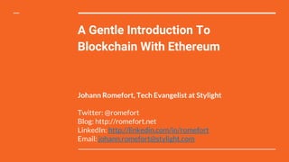 A Gentle Introduction To
Blockchain With Ethereum
Johann Romefort, Tech Evangelist at Stylight
Twitter: @romefort
Blog: http://romefort.net
LinkedIn: http://linkedin.com/in/romefort
Email: johann.romefort@stylight.com
 