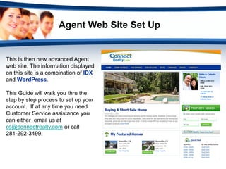 Agent Web Site Set Up


This is then new advanced Agent
web site. The information displayed
on this site is a combination of IDX
and WordPress.

This Guide will walk you thru the
step by step process to set up your
account. If at any time you need
Customer Service assistance you
can either email us at
cs@connectrealty.com or call
281-292-3499.
 