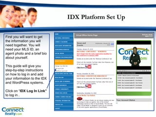 IDX Platform Set Up

First you will want to get
the information you will
need together. You will
need your MLS ID, an
agent photo and a brief bio
about yourself.

This guide will give you
step-by-step instructions
on how to log in and add
your information to the IDX
and WordPress systems.

Click on “IDX Log In Link”
to log in .
 