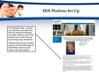 IDX Platform Set Up



•The IDX Bio Page is where
you will place your Agent bio
and any personal message
you want clients to view. This
section has no limit and can
be as long as you would like.
•Please note that you will also
have to add this information to
WordPress which we will
cover in the next section.
 