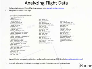 Analyzing Flight Data 
• JSON data imported from CSV downloaded from www.transtats.bts.gov 
• Sample document for a flight: 
{ 
"_id": { "$oid": "534205f61c479f6149a92709" }, 
"YEAR": 2013, "QUARTER": 1, 
"MONTH": 1, 
"DAY_OF_MONTH": 18, 
"DAY_OF_WEEK": 5, 
"FL_DATE": "2013-01-18”, 
"UNIQUE_CARRIER": "DL”, 
"AIRLINE_ID": 19790, 
"CARRIER": "DL", 
"TAIL_NUM": "N325US”, 
"FL_NUM": 1497, 
"ORIGIN_AIRPORT_ID": 14100, 
"ORIGIN_AIRPORT_SEQ_ID": 1410002, 
"ORIGIN_CITY_MARKET_ID": 34100, 
"ORIGIN": "PHL", 
"ORIGIN_CITY_NAME": "Philadelphia, PA", 
"ORIGIN_STATE_ABR": "PA”, 
"ORIGIN_STATE_FIPS": 42, 
"DEST_AIRPORT_ID": 13487, 
"DEST_AIRPORT_SEQ_ID": 1348702, 
"DEST_CITY_MARKET_ID": 31650, 
"DEST": "MSP", 
"DEST_CITY_NAME": "Minneapolis, MN", 
"DEST_STATE_ABR": "MN", 
"DEST_STATE_FIPS": 27, 
"DEST_STATE_NM": "Minnesota", 
"DEST_WAC": 63, 
"CRS_DEP_TIME": 805, 
"DEP_TIME": 758, 
"DEP_DELAY": -7, 
"DEP_DELAY_NEW": 0, 
"DEP_DEL15": 0, 
"DEP_DELAY_GROUP": -1, 
"DEP_TIME_BLK": "0800-0859", 
"TAXI_OUT": 24, 
"WHEELS_OFF": 822, 
"WHEELS_ON": 958, 
"TAXI_IN": 4, 
"CRS_ARR_TIME": 1015, 
"ARR_TIME": 1002, 
"ARR_DELAY": -13, 
"ARR_DELAY_NEW": 0, 
"ARR_DEL15": 0, 
"ARR_DELAY_GROUP": -1, 
"ARR_TIME_BLK": "1000-1059", 
"CANCELLED": 0, 
"CANCELLATION_CODE": "", 
"DIVERTED": 0, 
"CRS_ELAPSED_TIME": 190, 
"ACTUAL_ELAPSED_TIME": 184, 
"AIR_TIME": 156, 
"FLIGHTS": 1, 
"DISTANCE": 980, 
"DISTANCE_GROUP": 4, 
"CARRIER_DELAY": "", 
"WEATHER_DELAY": "", 
"NAS_DELAY": "", 
"SECURITY_DELAY": "", 
"LATE_AIRCRAFT_DELAY": "", 
"FIRST_DEP_TIME": "", 
"TOTAL_ADD_GTIME": "", 
"LONGEST_ADD_GTIME": "", 
"": "" 
} 
• We will build aggregation pipelines and visualize data using JSON Studio (www.jsonstudio.com) 
• You will fall madly in love with the Aggregation Framework and it’s capabilities 
 