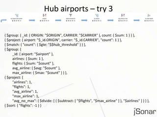 Hub airports – try 3 
{ $group: { _id: { ORIGIN: "$ORIGIN", CARRIER: "$CARRIER" }, count: { $sum: 1 } } }, 
{ $project: { airport: "$_id.ORIGIN", carrier: "$_id.CARRIER", "count": 1 } }, 
{ $match: { "count": { $gte: "$$hub_threshold" } } }, 
{ $group: { 
_id: { airport: "$airport" }, 
airlines: { $sum: 1 }, 
flights: { $sum: "$count" }, 
avg_airline: { $avg: "$count" }, 
max_airline: { $max: "$count" } } }, 
{ $project: { 
"airlines": 1, 
"flights": 1, 
"avg_airline": 1, 
"max_airline": 1, 
"avg_no_max": { $divide: [ { $subtract: [ "$flights", "$max_airline" ] }, "$airlines" ] } } }, 
{ $sort: { "flights": -1 } } 
 