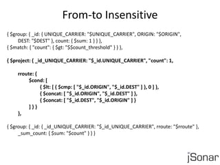 From-to Insensitive 
{ $group: { _id: { UNIQUE_CARRIER: "$UNIQUE_CARRIER", ORIGIN: "$ORIGIN", 
DEST: "$DEST" }, count: { $sum: 1 } } }, 
{ $match: { "count": { $gt: "$$count_threshold" } } }, 
{ $project: { _id_UNIQUE_CARRIER: "$_id.UNIQUE_CARRIER", "count": 1, 
rroute: { 
$cond: [ 
{ $lt: [ { $cmp: [ "$_id.ORIGIN", "$_id.DEST" ] }, 0 ] }, 
{ $concat: [ "$_id.ORIGIN", "$_id.DEST" ] }, 
{ $concat: [ "$_id.DEST", "$_id.ORIGIN" ] } 
] } } 
}, 
{ $group: { _id: { _id_UNIQUE_CARRIER: "$_id_UNIQUE_CARRIER", rroute: "$rroute" }, 
_sum_count: { $sum: "$count" } } } 
 