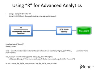 Using “R” for Advanced Analytics 
• Using a MongoDB driver for “R” 
• Using the JSON Studio Gateway (including using aggregation output) 
install.packages("jSonarR") 
library(’jSonarR') 
con2 <- sonarR::new.SonarConnection('https://localhost:8443', 'localhost', 'flights', port=47017, username="ron", 
pwd=”<pwd>”) 
nyc_by_day <- sonarR::sonarAgg(con2, 'delays_by_day', 'NYCFlights', 
colClasses=c(X_avg_AirTime='numeric', X_avg_ArrDelay='numeric',X_avg_DepDelay='numeric')) 
lm.out = lm(nyc_by_day$X_sum_ArrDelay ~ nyc_by_day$X_sum_AirTime) 
MongoDB 
 