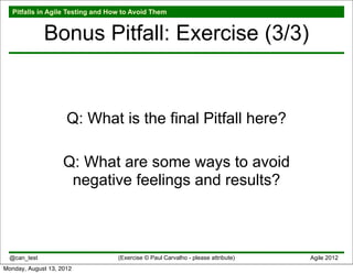 Pitfalls in Agile Testing and How to Avoid Them


              Bonus Pitfall: Exercise (3/3)


                     Q: What is the final Pitfall here?

                    Q: What are some ways to avoid
                     negative feelings and results?



  @can_test                        (Exercise © Paul Carvalho - please attribute)   Agile 2012
Monday, August 13, 2012
 