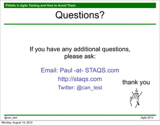 Pitfalls in Agile Testing and How to Avoid Them


                                    Questions?


                    If you have any additional questions,
                                 please ask:

                          Email: Paul -at- STAQS.com
                                http://staqs.com
                                      Twitter: @can_test




  @can_test                                                 Agile 2012
Monday, August 13, 2012
 